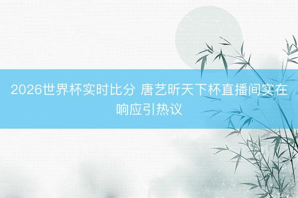 2026世界杯实时比分 唐艺昕天下杯直播间实在响应引热议