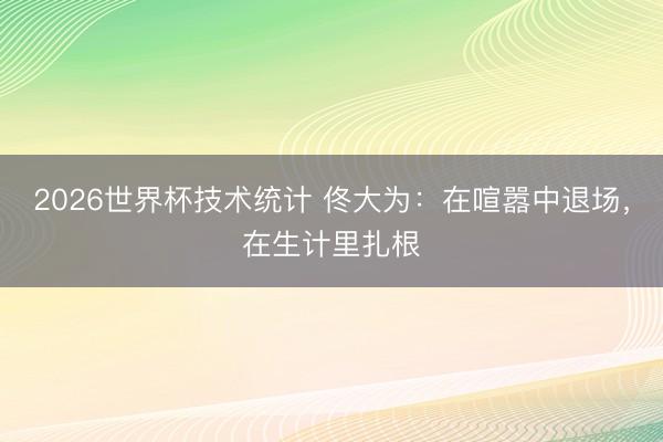 2026世界杯技术统计 佟大为:在喧嚣中退场,在生计里扎根