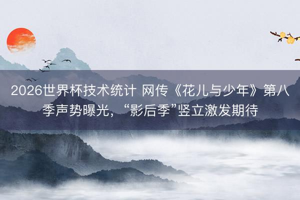 2026世界杯技术统计 网传《花儿与少年》第八季声势曝光，“影后季”竖立激发期待