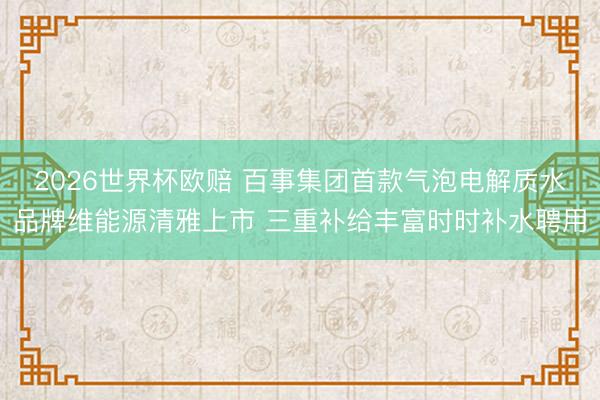 2026世界杯欧赔 百事集团首款气泡电解质水品牌维能源清雅上市 三重补给丰富时时补水聘用