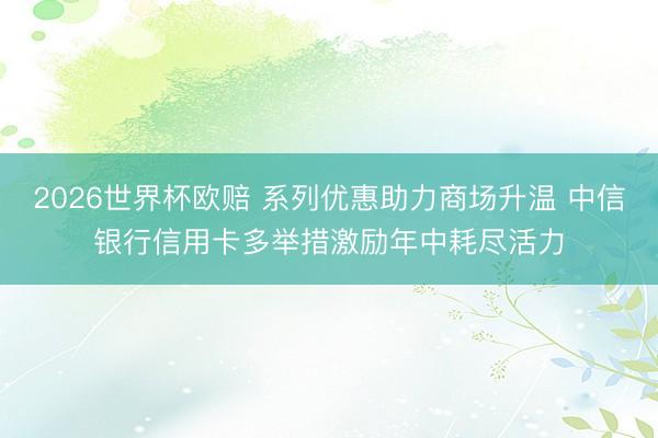 2026世界杯欧赔 系列优惠助力商场升温 中信银行信用卡多举措激励年中耗尽活力