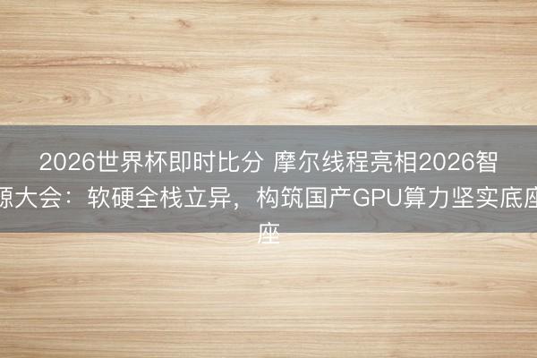 2026世界杯即时比分 摩尔线程亮相2026智源大会:软硬全栈立异,构筑国产GPU算力坚实底座