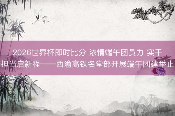 2026世界杯即时比分 浓情端午团员力 实干担当启新程——西渝高铁名堂部开展端午团建举止