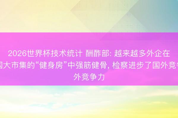 2026世界杯技术统计 酬酢部: 越来越多外企在中国大市集的“健身房”中强筋健骨， 检察进步了国外竞争力