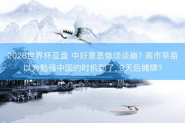 2026世界杯亚盘 中好意思俄顷谈崩? 高市早苗以为勉强中国的时机到了， 3天后摊牌?