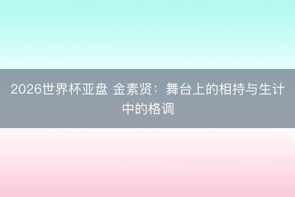 2026世界杯亚盘 金素贤：舞台上的相持与生计中的格调