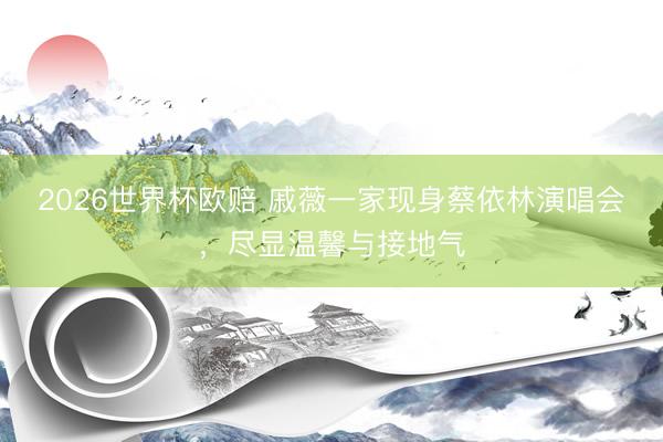 2026世界杯欧赔 戚薇一家现身蔡依林演唱会，尽显温馨与接地气