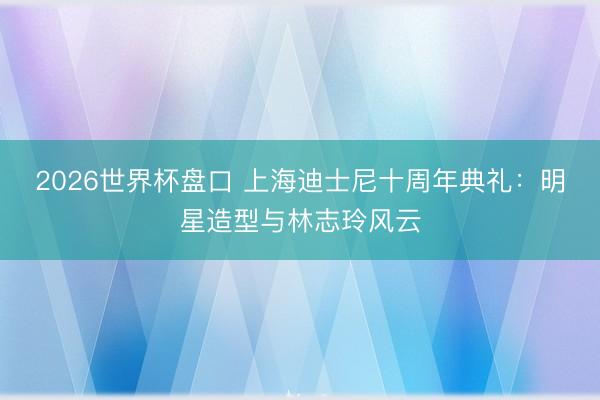 2026世界杯盘口 上海迪士尼十周年典礼:明星造型与林志玲风云