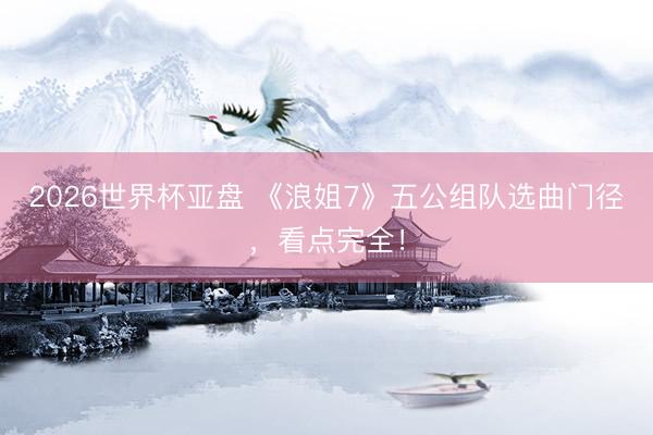 2026世界杯亚盘 《浪姐7》五公组队选曲门径,看点完全!