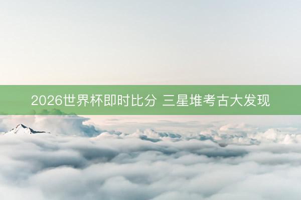 2026世界杯即时比分 三星堆考古大发现