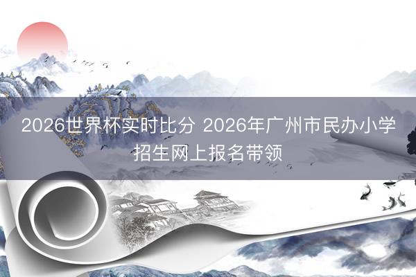 2026世界杯实时比分 2026年广州市民办小学招生网上报名带领