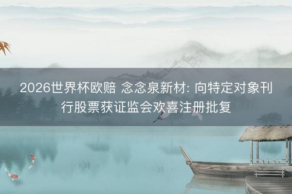 2026世界杯欧赔 念念泉新材: 向特定对象刊行股票获证监会欢喜注册批复