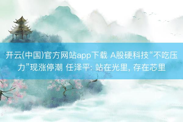 开云(中国)官方网站app下载 A股硬科技“不吃压力”现涨停潮 任泽平: 站在光里， 存在芯里