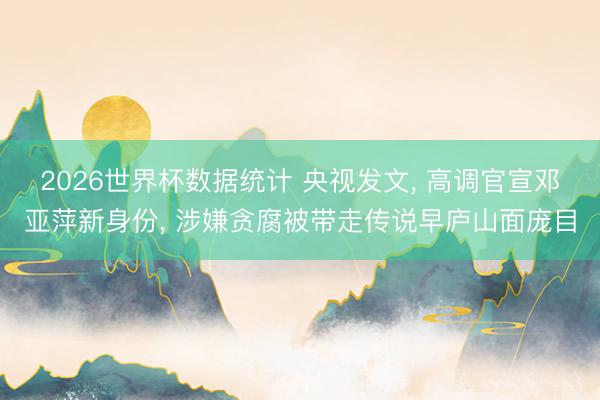 2026世界杯数据统计 央视发文， 高调官宣邓亚萍新身份， 涉嫌贪腐被带走传说早庐山面庞目