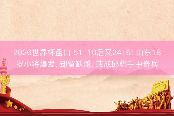 2026世界杯盘口 51+10后又24+6! 山东18岁小将爆发, 却留缺憾, 或成邱彪手中奇兵