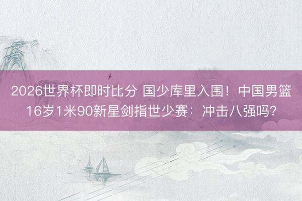2026世界杯即时比分 国少库里入围！中国男篮16岁1米90新星剑指世少赛：冲击八强吗？