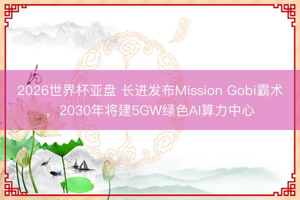2026世界杯亚盘 长进发布Mission Gobi霸术,2030年将建5GW绿色AI算力中心