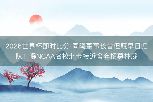 2026世界杯即时比分 同曦董事长曾但愿早日归队!曝NCAA名校北卡接近舍弃招募林葳