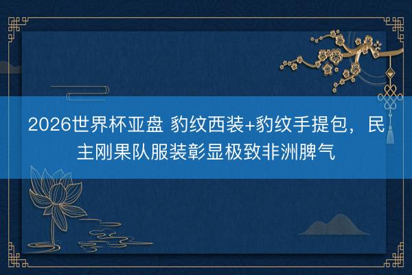 2026世界杯亚盘 豹纹西装+豹纹手提包,民主刚果队服装彰显极致非洲脾气
