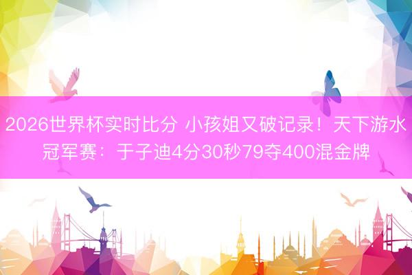 2026世界杯实时比分 小孩姐又破记录！天下游水冠军赛：于子迪4分30秒79夺400混金牌