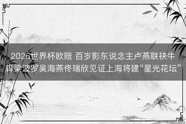 2026世界杯欧赔 百岁影东说念主卢燕联袂牛犇梁波罗吴海燕佟瑞欣见证上海将建“星光花坛”