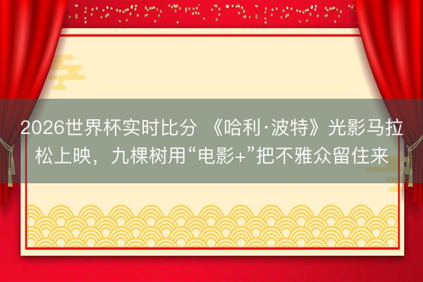 2026世界杯实时比分 《哈利·波特》光影马拉松上映,九棵树用“电影+”把不雅众留住来
