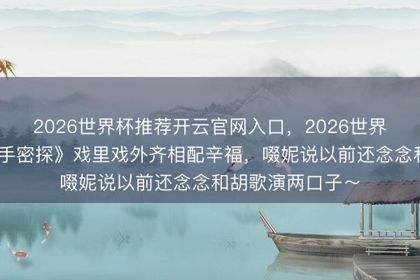 2026世界杯推荐开云官网入口,2026世界杯文字直播 《合手密探》戏里戏外齐相配辛福,啜妮说以前还念念和胡歌演两口子~